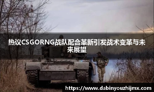 热议CSGORNG战队配合革新引发战术变革与未来展望